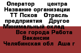 Оператор Call-центра › Название организации ­ ТТ-Псков › Отрасль предприятия ­ Другое › Минимальный оклад ­ 17 000 - Все города Работа » Вакансии   . Челябинская обл.,Аша г.